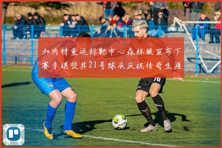 加内特重返标靶中心森林狼宣布下赛季退役其21号球衣庆祝传奇生涯