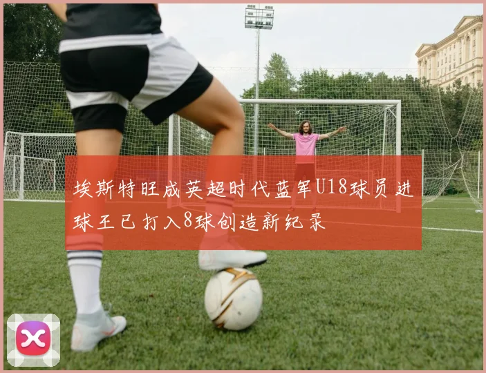 埃斯特旺成英超时代蓝军U18球员进球王已打入8球创造新纪录