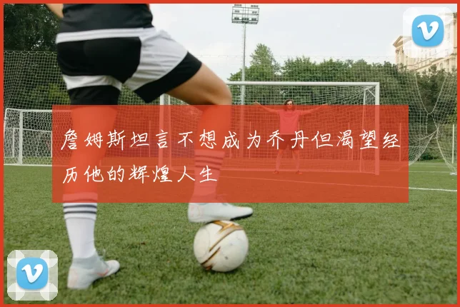 詹姆斯坦言不想成为乔丹但渴望经历他的辉煌人生