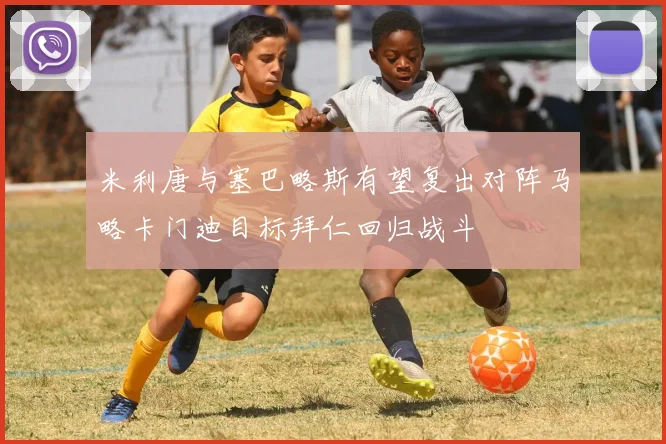 米利唐与塞巴略斯有望复出对阵马略卡门迪目标拜仁回归战斗