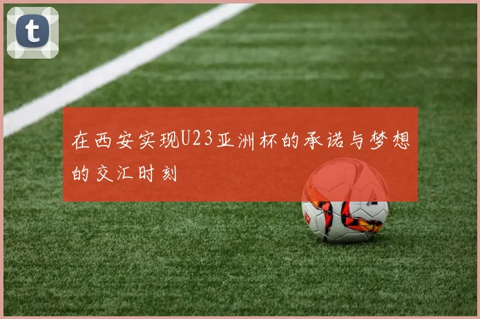 在西安实现U23亚洲杯的承诺与梦想的交汇时刻