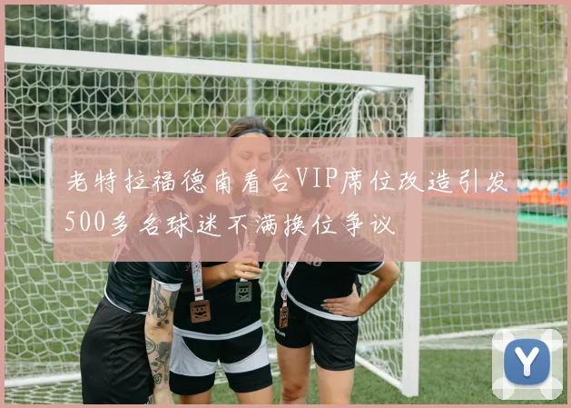 老特拉福德南看台VIP席位改造引发500多名球迷不满换位争议