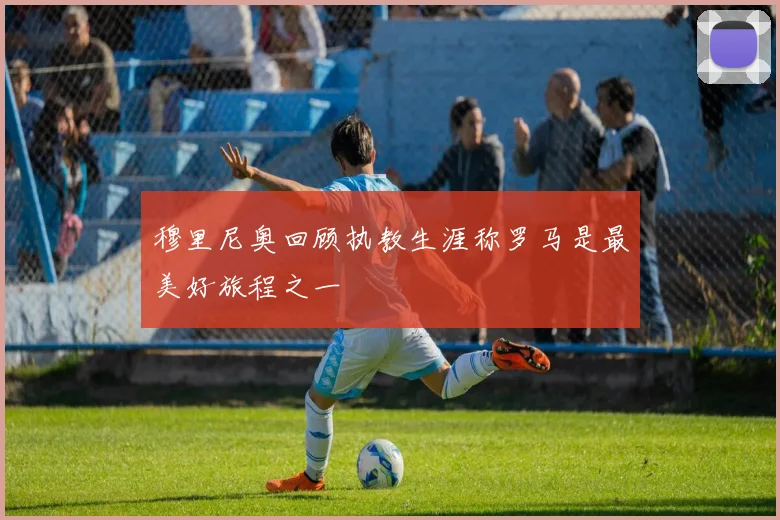 穆里尼奥回顾执教生涯称罗马是最美好旅程之一
