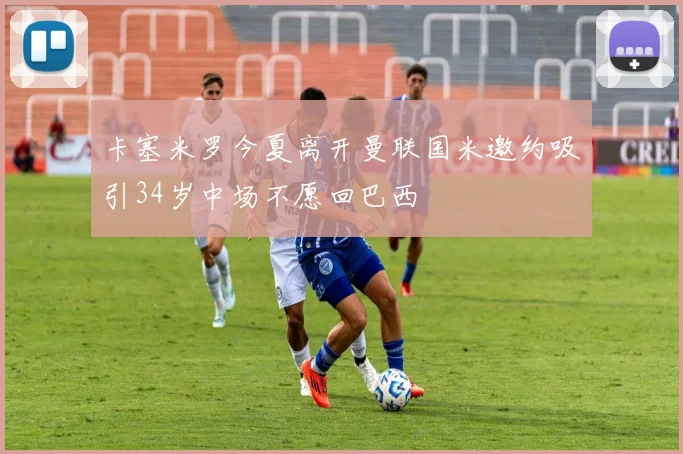 卡塞米罗今夏离开曼联国米邀约吸引34岁中场不愿回巴西