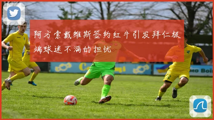 阿方索戴维斯签约红牛引发拜仁极端球迷不满的担忧