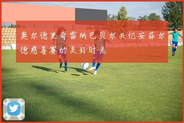 奥尔德里奇雷纳巴贝尔共忆安菲尔德慈善赛的美好时光